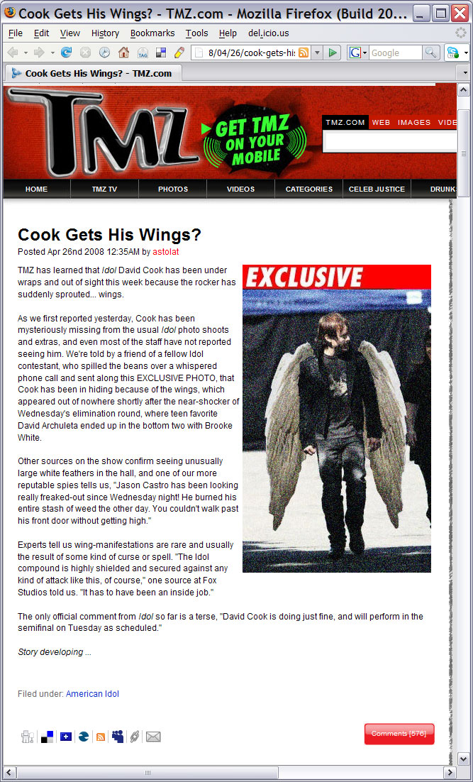 

TMZ has learned that <i>Idol</i> David Cook has been under wraps and out of sight this week because the rocker has suddenly sprouted... wings.

As we first reported yesterday, Cook has been mysteriously missing from the usual <i>Idol</i> photo shoots and extras, and even most of the staff have not reported seeing him. We're told by a friend of a fellow Idol contestant, who spilled the beans over a whispered phone call and sent along this EXCLUSIVE PHOTO, that Cook has been in hiding because of the wings, which appeared out of nowhere shortly after the near-shocker of Wednesday's elimination round, where teen favorite David Archuleta ended up in the bottom two with Brooke White.

Other sources on the show confirm seeing unusually large white feathers in the hall, and one of our more reputable spies tells us, 'Jason Castro has been looking really freaked-out since Wednesday night! He burned his entire stash of weed the other day. You couldn't walk past his front door without getting high.'

Experts tell us wing-manifestations are rare and usually the result of some kind of curse or spell. 'The Idol compound is highly shielded and secured against any kind of attack like this, of course,' one source at Fox Studios told us. 'It has to have been an inside job.'

The only official comment from <i>Idol</i> so far is a terse, 'David Cook is doing just fine, and will perform in the semifinal on Tuesday as scheduled.'

Story developing ...


